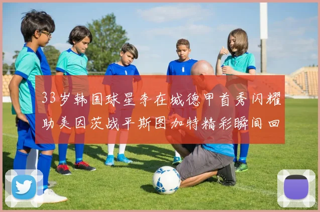 33岁韩国球星李在城德甲首秀闪耀助美因茨战平斯图加特精彩瞬间回顾