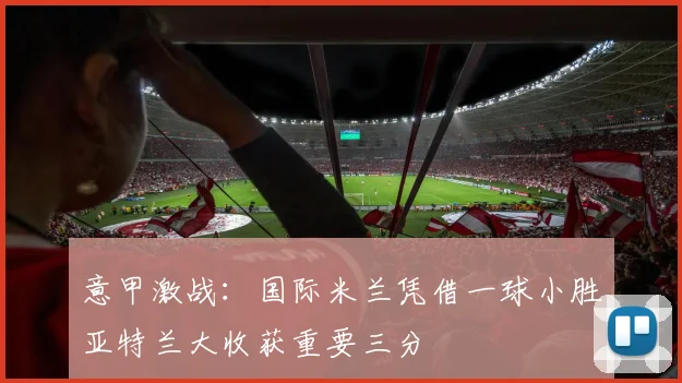 意甲激战：国际米兰凭借一球小胜亚特兰大收获重要三分