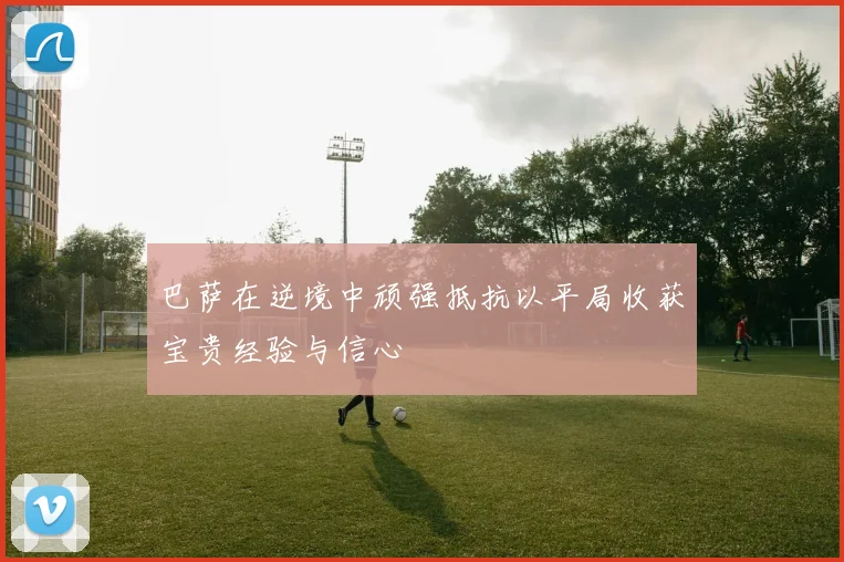 巴萨在逆境中顽强抵抗以平局收获宝贵经验与信心