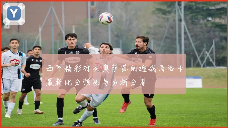 西甲精彩对决奥萨苏纳迎战马洛卡最新比分预测与分析分享