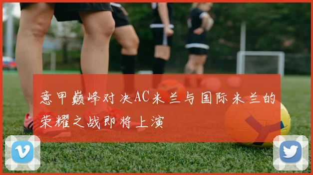 意甲巅峰对决AC米兰与国际米兰的荣耀之战即将上演